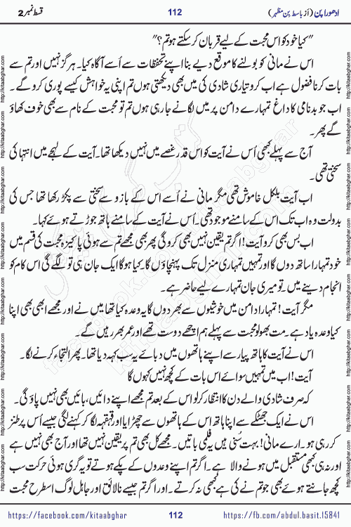 Adhoora Pan episode 2 social romantic urdu novel written in the background of Pakistani Society by Basit Bin Mazhar Rajpoot published on kitab ghar. Adhoora Pan Urdu Novel by Basit Bin Mazhar is based on the concept of sacrifice of lover for true love. It is a story of characters understanding concept of sincere love relationship. Often love demands self-sacrifice and giving up certain needs. Adhoora Pan Novel narrates the story of a Man who sacrificed his day and nights, all relations even his family to win his love but could not succeed. The struggle to win his love and facing difficulties put him towards the path of true love for his creature and GOD Almighty ALLAH.