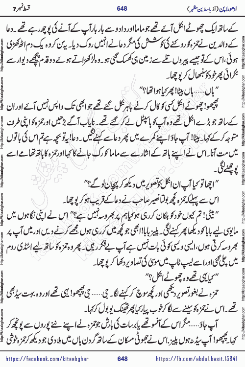 Adhoora Pan episode 7 social romantic urdu novel written in the background of Pakistani Society by Basit Bin Mazhar Rajpoot published on kitab ghar. Adhoora Pan Urdu Novel by Basit Bin Mazhar is based on the concept of sacrifice of lover for true love. It is a story of characters understanding concept of sincere love relationship. Often love demands self-sacrifice and giving up certain needs. Adhoora Pan Novel narrates the story of a Man who sacrificed his day and nights, all relations even his family to win his love but could not succeed. The struggle to win his love and facing difficulties put him towards the path of true love for his creature and GOD Almighty ALLAH.