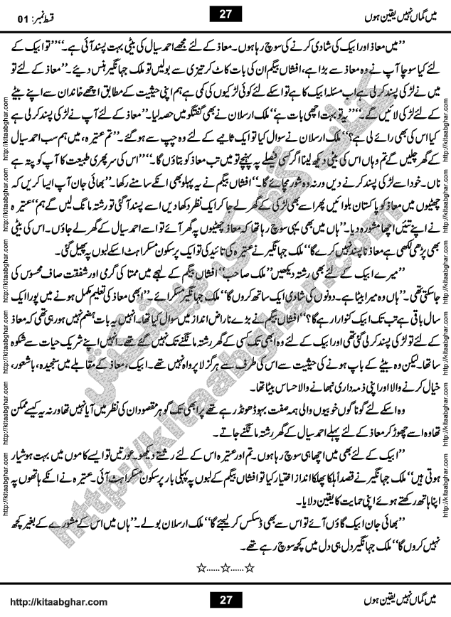 Me Guman Nahi Yaqeen Hoon is a Social Romantic Urdu Novel written by Nabila Abar Raja an established Urdu Digest Writer, Novelist and Struggling Dramatist. Me Guman Nahi Yaqeen Hoon Novel is a story of Family Bonds and Relationships. The novel is being serialized in Monthly Kiran Digest, started from March-2015. The Novel will soon be available in Book Form, published by Ilm o Irfan Publishers, Lahore