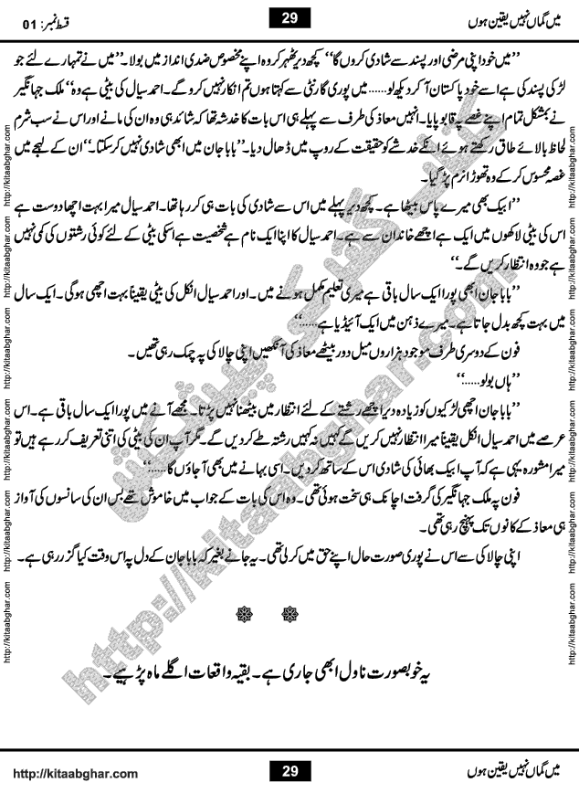Me Guman Nahi Yaqeen Hoon is a Social Romantic Urdu Novel written by Nabila Abar Raja an established Urdu Digest Writer, Novelist and Struggling Dramatist. Me Guman Nahi Yaqeen Hoon Novel is a story of Family Bonds and Relationships. The novel is being serialized in Monthly Kiran Digest, started from March-2015. The Novel will soon be available in Book Form, published by Ilm o Irfan Publishers, Lahore