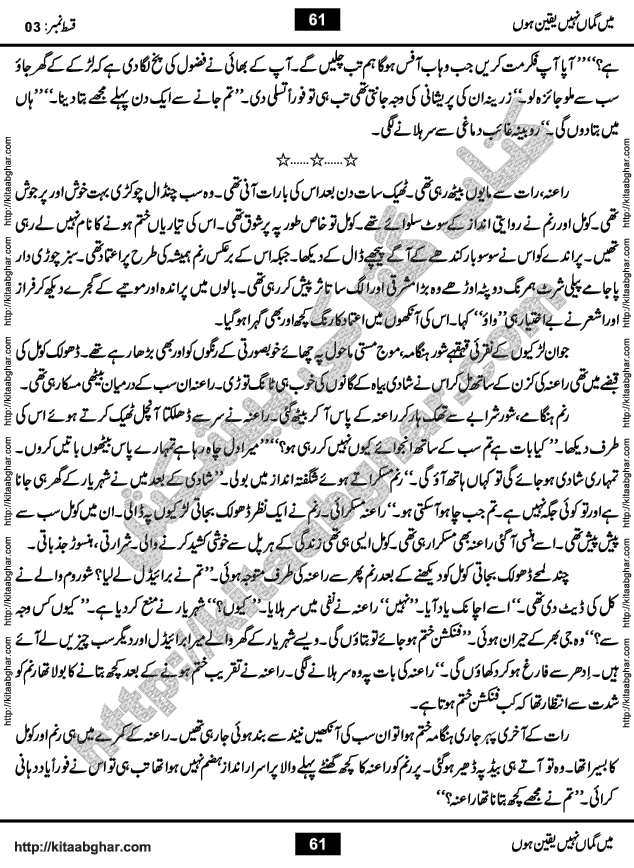 Me Guman Nahi Yaqeen Hoon is a Social Romantic Urdu Novel written by Nabila Abar Raja an established Urdu Digest Writer, Novelist and Struggling Dramatist. Me Guman Nahi Yaqeen Hoon Novel is a story of Family Bonds and Relationships. The novel is being serialized in Monthly Kiran Digest, started from March-2015. The Novel will soon be available in Book Form, published by Ilm o Irfan Publishers, Lahore