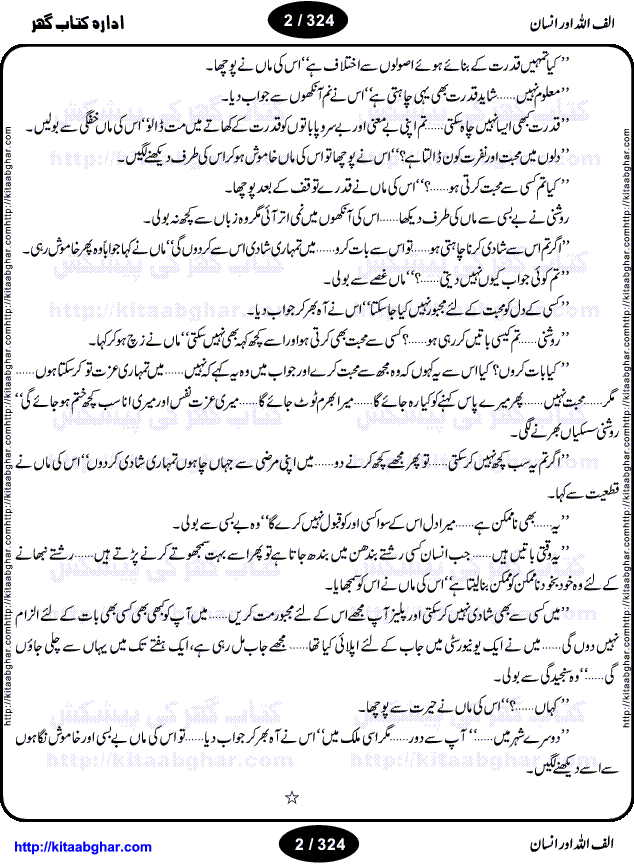 Alif Allah or Insan by Qaisra Hayat is an outstanding novel with unique approach to write on the mystic bond of Allah (GOD) and HIS creation Human. Human is an ultimate creation of this universe. Some say, the whole universe is hidden in the Human. Like GOD, human is also a complete mystery. Scientists and Researchers are yet to find what drives the human body? What is soul? How human body organs work? Physical appearance of all human is almost same yet they are very different in nature. What are emotions? Why GOD created human, what was the purpose of creation, is human fulfilling that purpose? What is the relation of GOD and Human? Why people are so much different in themselves. Every human has same physical characteristics yet all human are different too. Every time when human realizes one of his qualities he looks up to the GOD in amazement. The drive force of the human being is GOD’s will. The novel is divided into four portions and writer discusses different qualities of human body and different emotions and human nature as well as the strong bond between GOD and Human beings, through four different stories.